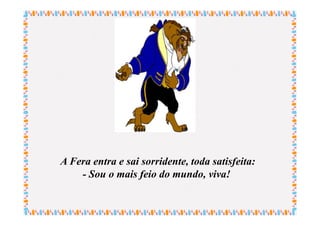 A Fera entra e sai sorridente, toda satisfeita:
    - Sou o mais feio do mundo, viva!
 
