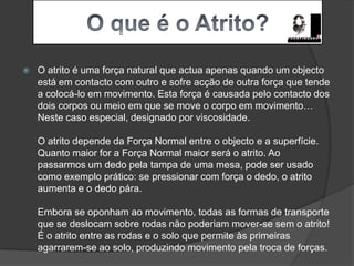 Joel Oliveira  nº11   10ºD O que é o Atrito?O atrito é uma força natural que actua apenas quando um objecto está em contacto com outro e sofre acção de outra força que tende a colocá-lo em movimento. Esta força é causada pelo contacto dos dois corpos ou meio em que se move o corpo em movimento… Neste caso especial, designado por viscosidade.O atrito depende da Força Normal entre o objecto e a superfície. Quanto maior for a Força Normal maior será o atrito. Ao passarmos um dedo pela tampa de uma mesa, pode ser usado como exemplo prático: se pressionar com força o dedo, o atrito aumenta e o dedo pára.Embora se oponham ao movimento, todas as formas de transporte que se deslocam sobre rodas não poderiam mover-se sem o atrito! É o atrito entre as rodas e o solo que permite às primeiras agarrarem-se ao solo, produzindo movimento pela troca de forças.