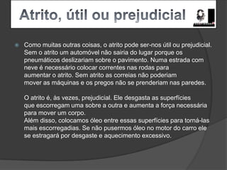   Atrito, útil ou prejudicialComo muitas outras coisas, o atrito pode ser-nos útil ou prejudicial.Sem o atrito um automóvel não sairia do lugar porque os pneumáticos deslizariam sobre o pavimento. Numa estrada com neve é necessário colocar correntes nas rodas para aumentar o atrito. Sem atrito as correias não poderiammover as máquinas e os pregos não se prenderiam nas paredes.O atrito é, às vezes, prejudicial. Ele desgasta as superfíciesque escorregam uma sobre a outra e aumenta a força necessáriapara mover um corpo.Além disso, colocamos óleo entre essas superfícies para torná-lasmais escorregadias. Se não pusermos óleo no motor do carro elese estragará por desgaste e aquecimento excessivo.