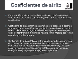     Coeficientes de atritoPode ser diferenciado em coeficiente de atrito dinâmico ou de atrito estático de acordo com a situação na qual se determina tais coeficientes.Coeficiente de atrito dinâmico ou cinético está presente a partir do momento que as superfícies em contacto apresentam movimento relativo. Relaciona a força de atrito cinético presente nos corpos que se encontram em movimento relativo com o módulo das forças normais que neles actuam.Coeficiente de atrito estático é determinado quando as superfícies em contacto encontram-se em iminência de movimento relativo mas ainda não se moveram. Relaciona a máxima força de atrito possível (com as superfícies ainda estáticas uma em relação à outra) com a(s) força(s) normal(is) a elas aplicadas.