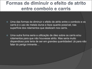 Formas de diminuir o efeito de atrito entre comboio e carrisUma das formas de diminuir o efeito de atrito entre o comboio e os carris é o uso demetais duros e lisos quanto possível, nas superfície dos rolamentos que deslizam nos carris.Uma outra forma seria a utilização de óleo sobre os carris e/ou rolamentos para que não houvesse atrito. Mas seria muito dispendioso pois teria de ser em grandes quantidades! Já para não falar do perigo iminente…