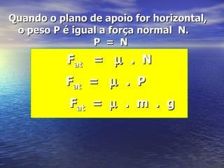 Quando o plano de apoio for horizontal,
 o peso P é igual a força normal N.
                P = N
           Fat = µ . N
           Fat = µ . P
           Fat = µ . m . g
 