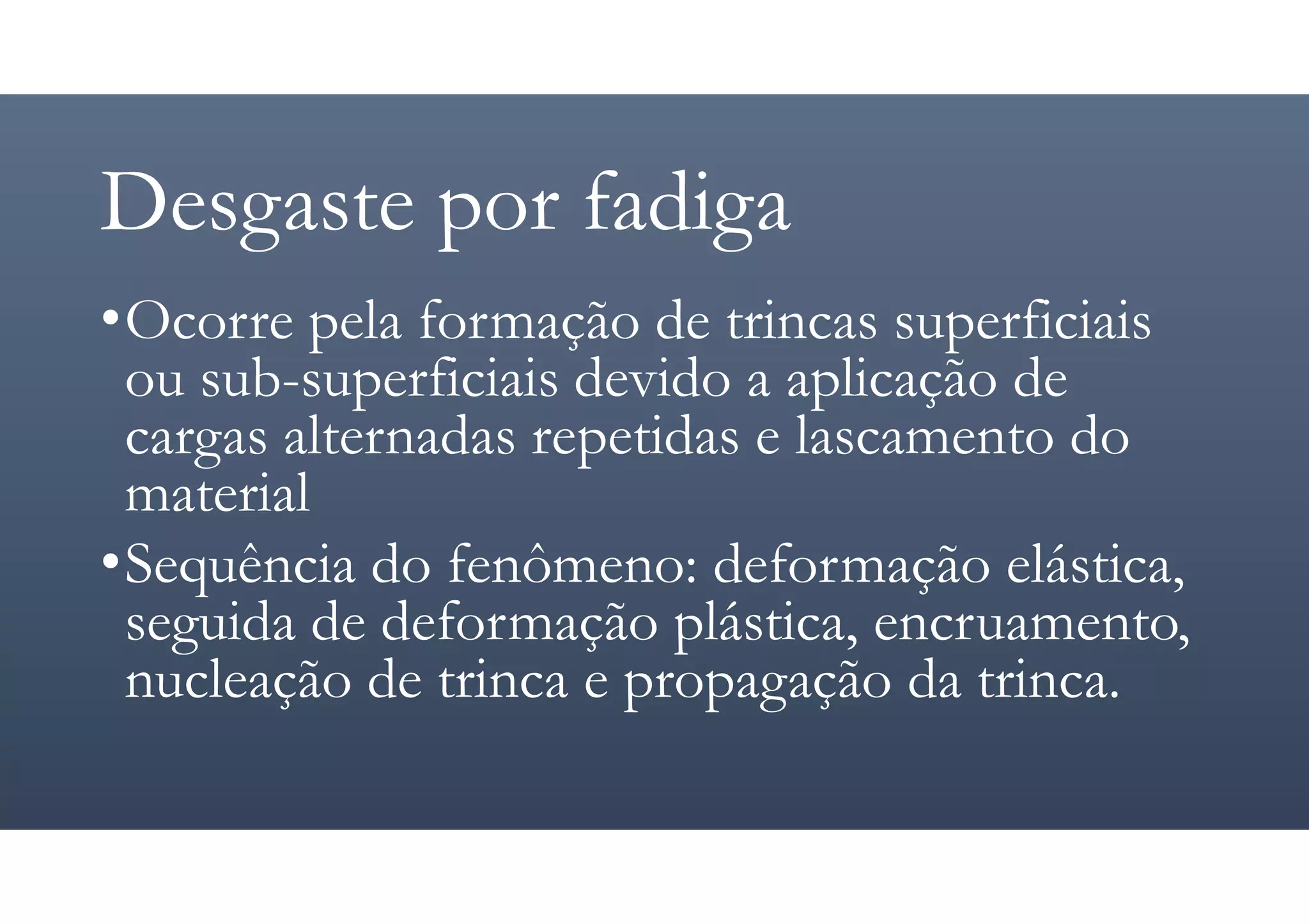 Desgaste por fadiga
•Ocorre pela formação de trincas superficiais
ou sub-superficiais devido a aplicação de
cargas alternadas repetidas e lascamento do
material
•Sequência do fenômeno: deformação elástica,
seguida de deformação plástica, encruamento,
nucleação de trinca e propagação da trinca.
 