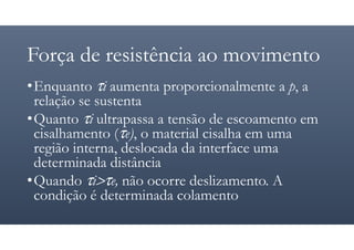 Força de resistência ao movimento
•Enquanto τi aumenta proporcionalmente a p, a
relação se sustenta
•Quanto τi ultrapassa a tensão de escoamento em
cisalhamento (τe), o material cisalha em uma
região interna, deslocada da interface uma
determinada distância
•Quando τi>τe, não ocorre deslizamento. A
condição é determinada colamento
 