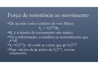 Força de resistência ao movimento
•De acordo com o critério de von Mises:
τe = 0,577σe
•σe é a tensão de escoamento em tração;
•Na conformação, considera-se normalmente que
p=σe.
•τe=0,577p de onde se extrai que µ=0,577
•Para valores de µ acima de 0,577, ocorre
colamento.
 