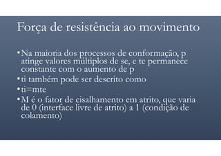 Força de resistência ao movimento
•Na maioria dos processos de conformação, p
atinge valores múltiplos de se, e te permanece
constante com o aumento de p
•ti também pode ser descrito como
•ti=mte
•M é o fator de cisalhamento em atrito, que varia
de 0 (interface livre de atrito) a 1 (condição de
colamento)
 
