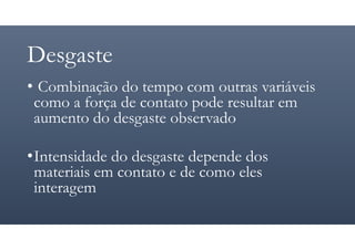 Desgaste
• Combinação do tempo com outras variáveis
como a força de contato pode resultar em
aumento do desgaste observado
•Intensidade do desgaste depende dos
materiais em contato e de como eles
interagem
 