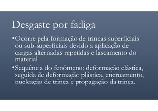 Desgaste por fadiga
•Ocorre pela formação de trincas superficiais
ou sub-superficiais devido a aplicação de
cargas alternadas repetidas e lascamento do
material
•Sequência do fenômeno: deformação elástica,
seguida de deformação plástica, encruamento,
nucleação de trinca e propagação da trinca.
 
