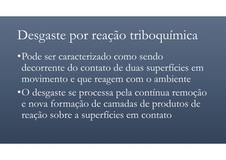 Desgaste por reação triboquímica
•Pode ser caracterizado como sendo
decorrente do contato de duas superfícies em
movimento e que reagem com o ambiente
•O desgaste se processa pela contínua remoção
e nova formação de camadas de produtos de
reação sobre a superfícies em contato
 