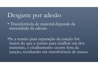 Desgaste por adesão
• Transferência de material depende da
intensidade da adesão
•Se a tensão para separação da junção for
maior do que a tensão para cisalhar um dos
materiais, o cisalhamento ocorre fora da
junção, resultando em transferência de massa.
 