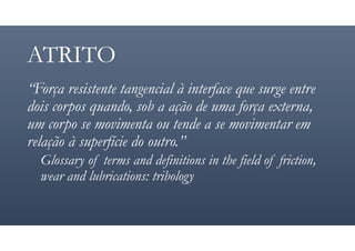 ATRITO
“Força resistente tangencial à interface que surge entre
dois corpos quando, sob a ação de uma força externa,
um corpo se movimenta ou tende a se movimentar em
relação à superfície do outro.”
Glossary of terms and definitions in the field of friction,
wear and lubrications: tribology
 