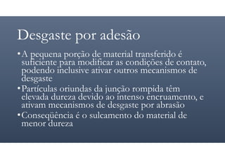 Desgaste por adesão
•A pequena porção de material transferido é
suficiente para modificar as condições de contato,
podendo inclusive ativar outros mecanismos de
desgaste
•Partículas oriundas da junção rompida têm
elevada dureza devido ao intenso encruamento, e
ativam mecanismos de desgaste por abrasão
•Conseqüência é o sulcamento do material de
menor dureza
 