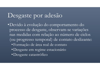 Desgaste por adesão
•Devido à evolução do comportamento do
processo de desgaste, observam-se variações
nas medidas com relação ao número de ciclos
(ou progresso temporal) de contato deslizante:
•Formação de área real de contato
•Desgaste em regime estacionário
•Desgaste catastrófico
 
