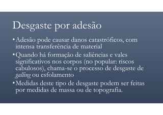 Desgaste por adesão
•Adesão pode causar danos catastróficos, com
intensa transferência de material
•Quando há formação de saliências e vales
significativos nos corpos (no popular: riscos
cabulosos), chama-se o processo de desgaste de
galling ou esfolamento
•Medidas deste tipo de desgaste podem ser feitas
por medidas de massa ou de topografia.
 