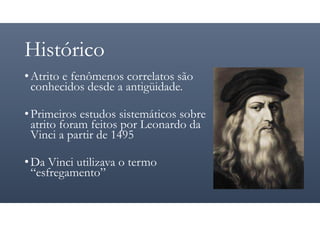 Histórico
•Atrito e fenômenos correlatos são
conhecidos desde a antigüidade.
•Primeiros estudos sistemáticos sobre
atrito foram feitos por Leonardo da
Vinci a partir de 1495
•Da Vinci utilizava o termo
“esfregamento”
 