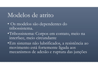 Modelos de atrito
• Os modelos são dependentes do
tribossistema.
•Tribossistema: Corpos em contato, meio na
interface, meio circundante
•Em sistemas não lubrificados, a resistência ao
movimento está fortemente ligada aos
mecanismos de adesão e ruptura das junções
 