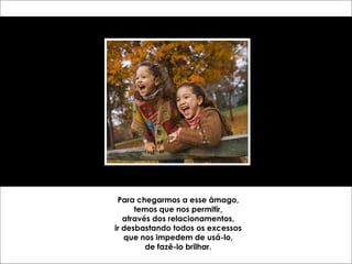 Para chegarmos a esse âmago, temos que nos permitir, através dos relacionamentos, ir desbastando todos os excessos que nos impedem de usá-lo, de fazê-lo brilhar. 