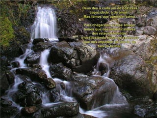 Deus deu a cada um de nósessacapacidade, a de amar...Mas temosqueaprendercomo.Para chegarmos a esseâmago, temosquenospermitir,através dos relacionamentos,irdesbastandotodososexcessosquenosimpedem de usá-lo, de fazê-lo brilhar. 