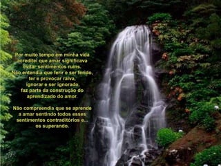 Pormuito tempo emminhavidaacrediteiqueamarsignificavaevitarsentimentos ruins.Nãoentendiaqueferir e serferido, ter e provocarraiva,ignorar e serignorado,faz parte da construção do aprendizado do amor.Nãocompreendiaque se aprende a amarsentindotodosessessentimentoscontraditórios e...ossuperando.