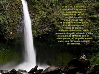 Vocêjáviu a diferençaquehá entre as pedrasqueestãonanascente de um rio,e as pedrasqueestãoemsuafoz?As pedrasnanascentesãotoscas,pontiagudas, cheias de arestas.À medidaqueelasvãosendocarregadaspeloriosofrendo a ação da água e se atritando com as outraspedras, aolongo de muitosanos, elasvãosendopolidas, desbastadas.