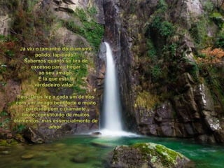 Jáviu o tamanho do diamante polido, lapidado?Sabemosquanto se tira de excessoparachegaraoseuâmago.É láqueestá o verdadeiro valor...Pois, Deus fez a cada um de nós com um âmagobem forte e muitoparecido com o diamante bruto, constituído de muitoselementos, mas essencialmente de amor. 