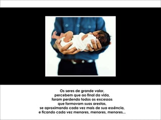 Os seres de grande valor, percebem que ao final da vida, foram perdendo todos os excessos que formavam suas arestas, se aproximando cada vez mais de sua essência, e ficando cada vez menores, menores, menores... 