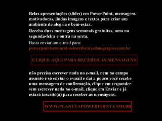 Belas apresentações (slides) em PowerPoint, mensagens motivadoras, lindas imagens e textos para criar um ambiente de alegria e bem-estar. Receba duas mensagens semanais gratuitas, uma na segunda-feira e outra na sexta. Basta enviar um e-mail para:  [email_address]   CLIQUE AQUI PARA RECEBER AS MENSAGENS não precisa escrever nada no e-mail, nem no campo assunto é só enviar o e-mail e daí a pouco você recebe uma mensagem de confirmação, clique em responder sem escrever nada no e-mail, clique em Enviar e já estará inscrito(a) para receber as mensagens.  Acesse:  WWW.PLANETAPOWERPOINT.COM.BR 