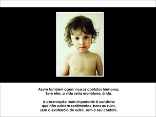 Assim também agem nossos contatos humanos. Sem eles, a vida seria monótona, árida. A observação mais importante é constatar que não existem sentimentos, bons ou ruins, sem a existência do outro, sem o seu contato. 