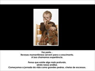 Faz parte... Reveses momentâneos servem para o crescimento. A isso chamamos experiência. Penso que existe algo mais profundo, ainda nessa análise. Começamos a jornada da vida como grandes pedras, cheias de excessos. 