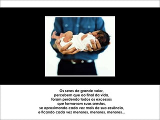 Os seres de grande valor,
          percebem que ao final da vida,
        foram perdendo todos os excessos
            que formavam suas arestas,
se aproximando cada vez mais de sua essência,
e ficando cada vez menores, menores, menores...
 