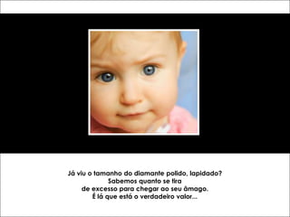 Já viu o tamanho do diamante polido, lapidado?
              Sabemos quanto se tira
     de excesso para chegar ao seu âmago.
        É lá que está o verdadeiro valor...
 