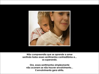 Não compreendia que se aprende a amar
sentindo todos esses sentimentos contraditórios e...
                  os superando.

      Ora, esses sentimentos simplesmente
   não ocorrem se não houver envolvimento...
           E envolvimento gera atrito.
 
