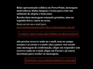 Belas apresentações (slides) em PowerPoint, mensagens
motivadoras, lindas imagens e textos para criar um
ambiente de alegria e bem-estar.
Receba duas mensagens semanais gratuitas, uma na
segunda-feira e outra na sexta.
Basta enviar um e-mail para:
powerpointsemanal-subscribe@yahoogrupos.com.br

 CLIQUE AQUI PARA RECEBER AS MENSAGENS

não precisa escrever nada no e-mail, nem no campo
assunto é só enviar o e-mail e daí a pouco você recebe
uma mensagem de confirmação, clique em responder sem
escrever nada no e-mail, clique em Enviar e já estará
inscrito(a) para receber as mensagens.

Acesse: WWW.PLANETAPOWERPOINT.COM.BR
 
