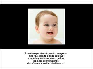 À medida que elas vão sendo carregadas
    pelo rio, sofrendo a ação da água
  e se atritando com as outras pedras,
        ao longo de muitos anos,
  elas vão sendo polidas, desbastadas.
 