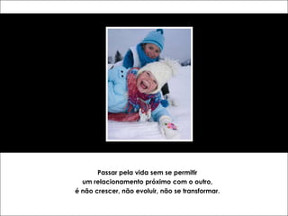 Passar pela vida sem se permitir
  um relacionamento próximo com o outro,
é não crescer, não evoluir, não se transformar.
 