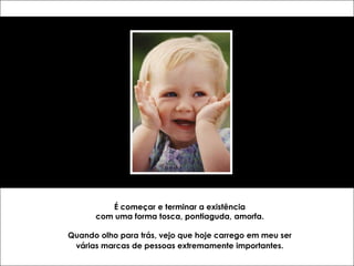 É começar e terminar a existência
      com uma forma tosca, pontiaguda, amorfa.

Quando olho para trás, vejo que hoje carrego em meu ser
 várias marcas de pessoas extremamente importantes.
 