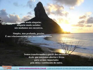 Ninguém muda ninguém; ninguém muda sozinho; nós mudamos nos encontros. Simples, mas profundo, preciso. É nos relacionamentos que nos transformamos. Somos transformados a partir dos encontros, desde que estejamos abertos e livres para sermos impactados pela idéia e sentimento do outro. 