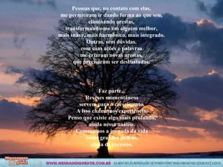 Pessoas que, no contato com elas, me permitiram ir dando forma ao que sou, eliminando arestas, transformando-me em alguém melhor, mais suave, mais harmônico, mais integrado. Outras, sem dúvidas, com suas ações e palavras me criaram novas arestas, que precisaram ser desbastadas. Faz parte... Reveses momentâneos servem para o crescimento. A isso chamamos experiência. Penso que existe algo mais profundo, ainda nessa análise. Começamos a jornada da vida como grandes pedras, cheia de excessos. 