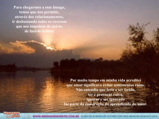 Para chegarmos a esse âmago, temos que nos permitir, através dos relacionamentos, ir desbastando todos os excessos que nos impedem de usá-lo, de fazê-lo brilhar Por muito tempo em minha vida acreditei que amar significava evitar sentimentos ruins. Não entendia que ferir e ser ferido, ter e provocar raiva, ignorar e ser ignorado faz parte da construção do aprendizado do amor. 