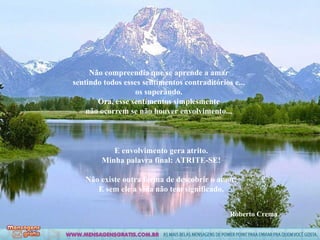 Não compreendia que se aprende a amar sentindo todos esses sentimentos contraditórios e... os superando. Ora, esse sentimentos simplesmente não ocorrem se não houver envolvimento... E envolvimento gera atrito. Minha palavra final: ATRITE-SE! Não existe outra forma de descobrir o amor. E sem ele a vida não tem significado. Roberto Crema 