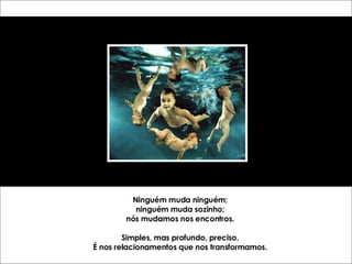 Ninguém muda ninguém; ninguém muda sozinho; nós mudamos nos encontros. Simples, mas profundo, preciso. É nos relacionamentos que nos transformamos. 