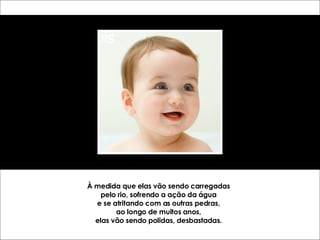 À medida que elas vão sendo carregadas pelo rio, sofrendo a ação da água e se atritando com as outras pedras, ao longo de muitos anos, elas vão sendo polidas, desbastadas. 