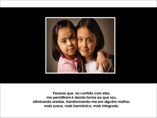 Pessoas que, no contato com elas, me permitiram ir dando forma ao que sou, eliminando arestas, transformando-me em alguém melhor, mais suave, mais harmônico, mais integrado. 