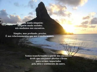 Ninguém muda ninguém; ninguém muda sozinho; nós mudamos nos encontros. Simples, mas profundo, preciso. É nos relacionamentos que nos transformamos. Somos transformados a partir dos encontros, desde que estejamos abertos e livres para sermos impactados pela idéia e sentimento do outro. 