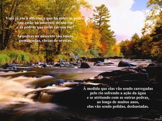 Você já viu a diferença que há entre as pedras que estão na nascente de um rio, e as pedras que estão em sua foz? As pedras na nascente são toscas, pontiagudas, cheias de arestas. À medida que elas vão sendo carregadas pelo rio sofrendo a ação da água e se atritando com as outras pedras, ao longo de muitos anos, elas vão sendo polidas, desbastadas. 