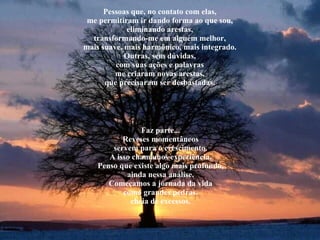 Pessoas que, no contato com elas, me permitiram ir dando forma ao que sou, eliminando arestas, transformando-me em alguém melhor, mais suave, mais harmônico, mais integrado. Outras, sem dúvidas, com suas ações e palavras me criaram novas arestas, que precisaram ser desbastadas. Faz parte... Reveses momentâneos servem para o crescimento. A isso chamamos experiência. Penso que existe algo mais profundo, ainda nessa análise. Começamos a jornada da vida como grandes pedras, cheia de excessos. 
