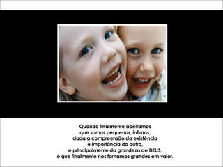 Quando finalmente aceitamos que somos pequenos, ínfimos, dada a compreensão da existência e importância do outro, e principalmente da grandeza de DEUS, é que finalmente nos tornamos grandes em valor. 