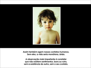 Assim também agem nossos contatos humanos. Sem eles, a vida seria monótona, árida. A observação mais importante é constatar que não existem sentimentos, bons ou ruins, sem a existência do outro, sem o seu contato. 