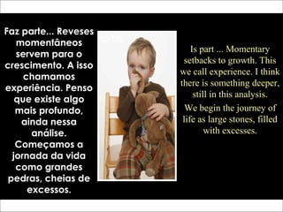 Faz parte... Reveses
momentâneos
servem para o
crescimento. A isso
chamamos
experiência. Penso
que existe algo
mais profundo,
ainda nessa
análise.
Começamos a
jornada da vida
como grandes
pedras, cheias de
excessos.
Is part ... Momentary
setbacks to growth. This
we call experience. I think
there is something deeper,
still in this analysis.
We begin the journey of
life as large stones, filled
with excesses.
 