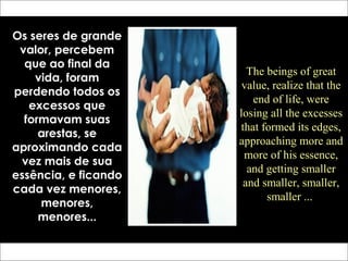 Os seres de grande
valor, percebem
que ao final da
vida, foram
perdendo todos os
excessos que
formavam suas
arestas, se
aproximando cada
vez mais de sua
essência, e ficando
cada vez menores,
menores,
menores...
The beings of great
value, realize that the
end of life, were
losing all the excesses
that formed its edges,
approaching more and
more of his essence,
and getting smaller
and smaller, smaller,
smaller ...
 
